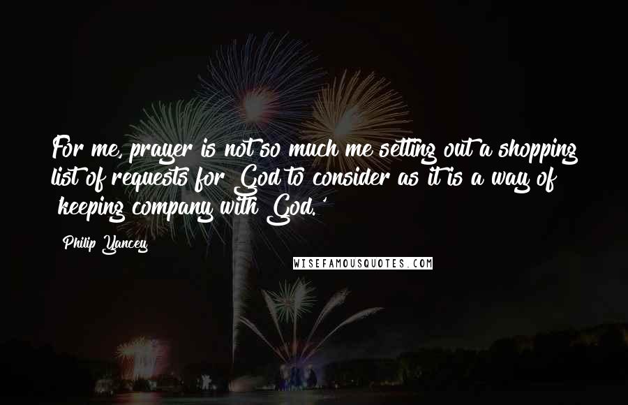 Philip Yancey Quotes: For me, prayer is not so much me setting out a shopping list of requests for God to consider as it is a way of 'keeping company with God.'