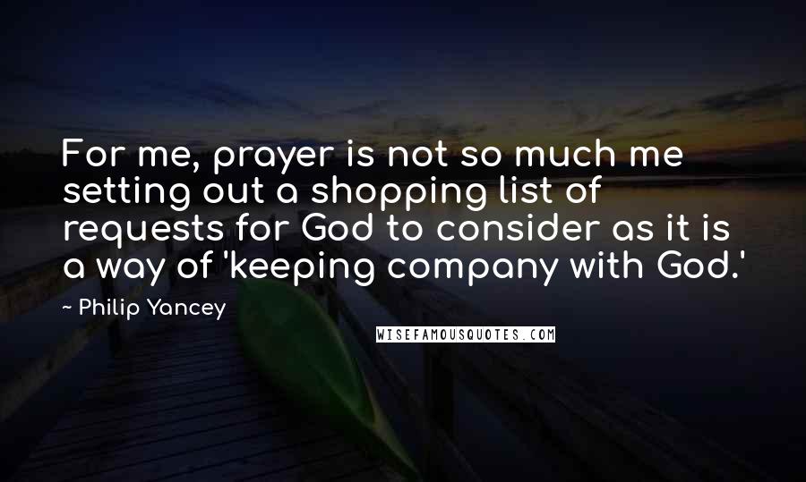 Philip Yancey Quotes: For me, prayer is not so much me setting out a shopping list of requests for God to consider as it is a way of 'keeping company with God.'