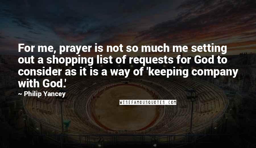 Philip Yancey Quotes: For me, prayer is not so much me setting out a shopping list of requests for God to consider as it is a way of 'keeping company with God.'