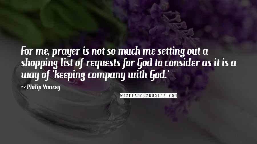 Philip Yancey Quotes: For me, prayer is not so much me setting out a shopping list of requests for God to consider as it is a way of 'keeping company with God.'