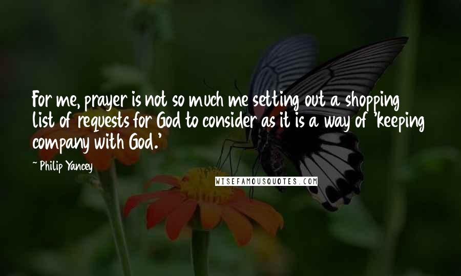 Philip Yancey Quotes: For me, prayer is not so much me setting out a shopping list of requests for God to consider as it is a way of 'keeping company with God.'