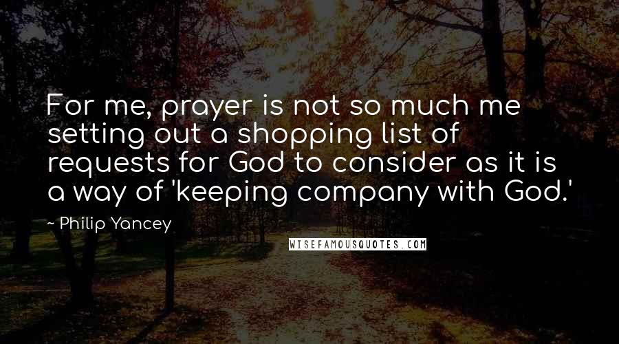 Philip Yancey Quotes: For me, prayer is not so much me setting out a shopping list of requests for God to consider as it is a way of 'keeping company with God.'