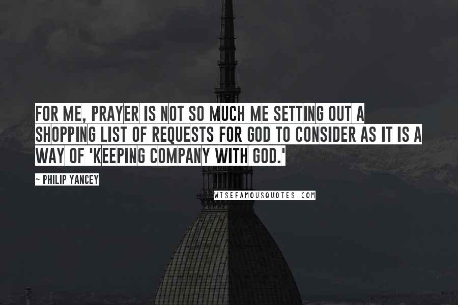 Philip Yancey Quotes: For me, prayer is not so much me setting out a shopping list of requests for God to consider as it is a way of 'keeping company with God.'