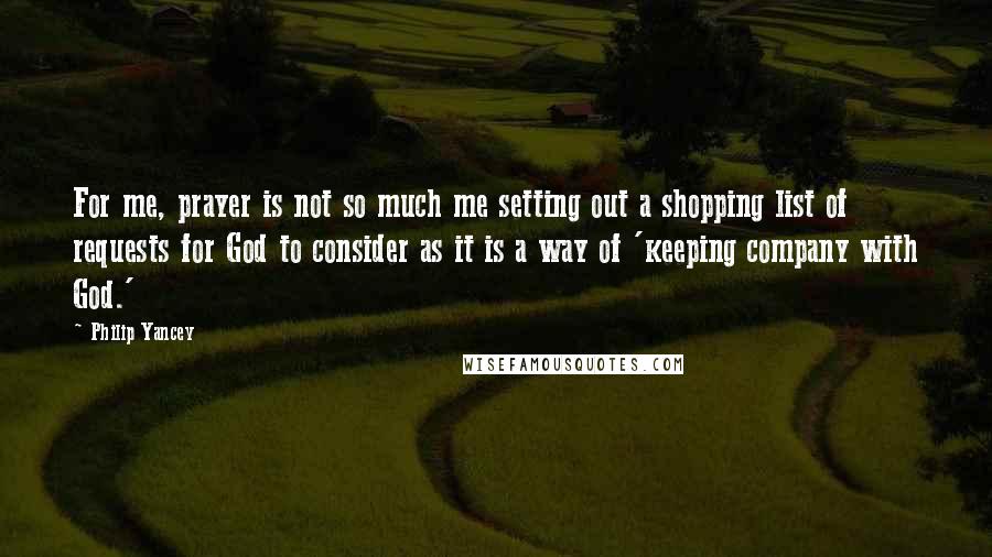 Philip Yancey Quotes: For me, prayer is not so much me setting out a shopping list of requests for God to consider as it is a way of 'keeping company with God.'