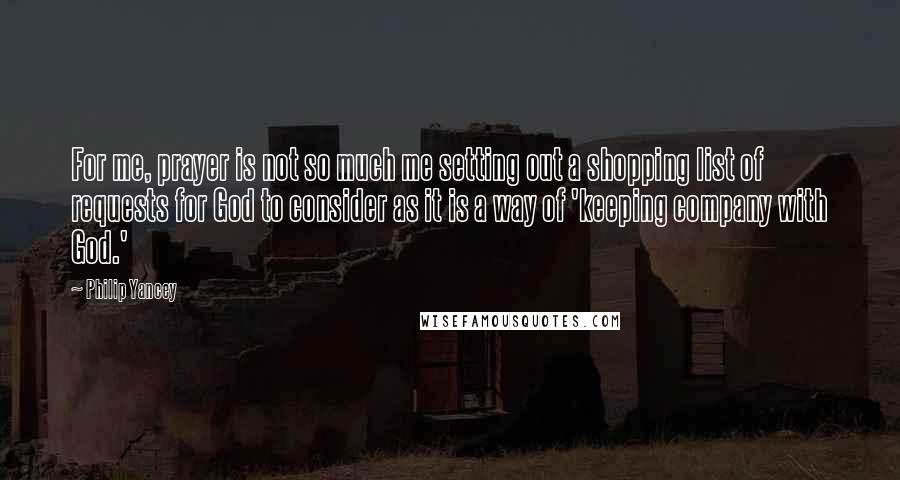 Philip Yancey Quotes: For me, prayer is not so much me setting out a shopping list of requests for God to consider as it is a way of 'keeping company with God.'