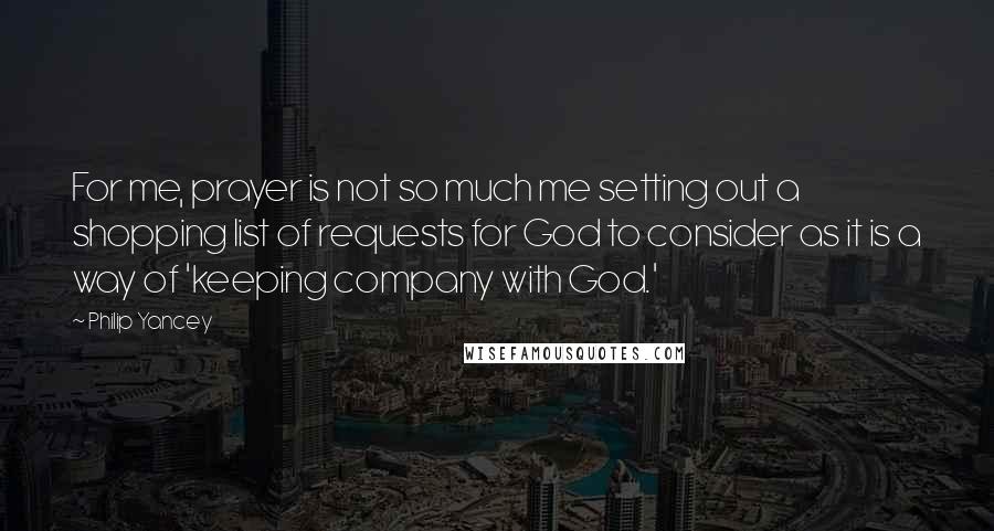 Philip Yancey Quotes: For me, prayer is not so much me setting out a shopping list of requests for God to consider as it is a way of 'keeping company with God.'