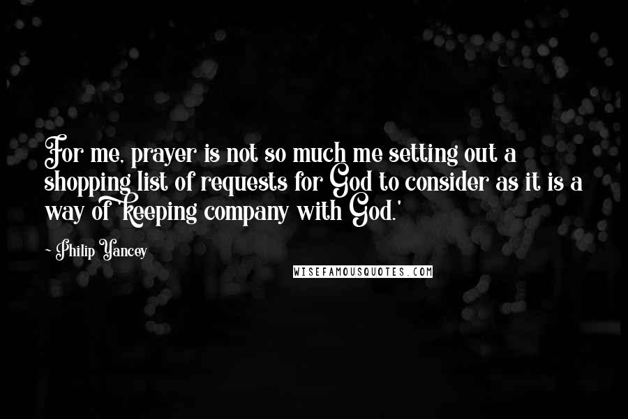 Philip Yancey Quotes: For me, prayer is not so much me setting out a shopping list of requests for God to consider as it is a way of 'keeping company with God.'