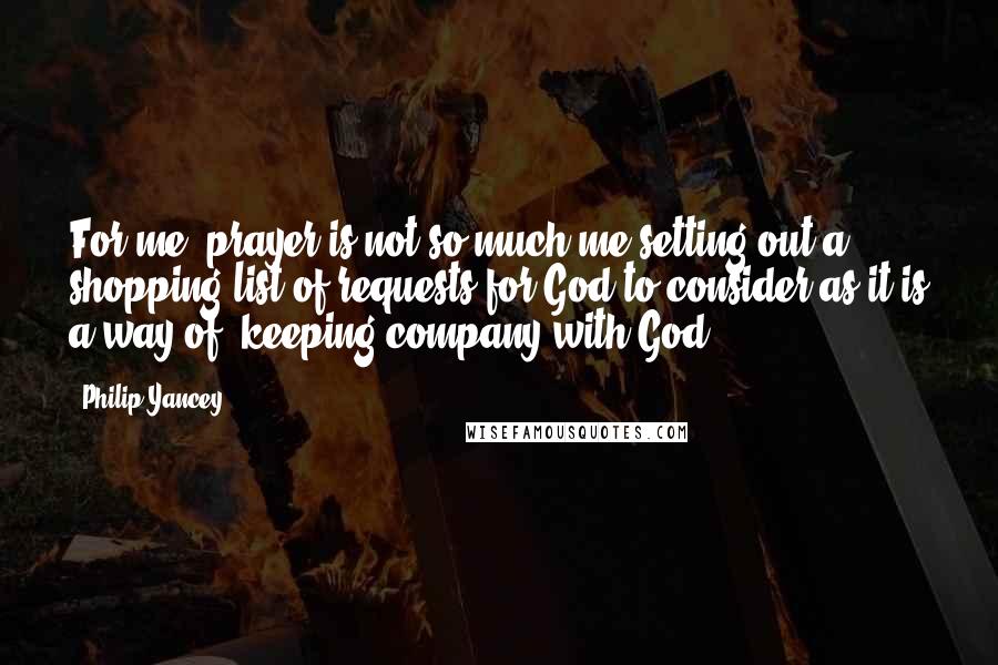 Philip Yancey Quotes: For me, prayer is not so much me setting out a shopping list of requests for God to consider as it is a way of 'keeping company with God.'