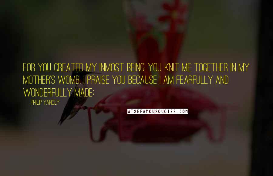 Philip Yancey Quotes: For you created my inmost being; you knit me together in my mother's womb. I praise you because I am fearfully and wonderfully made;