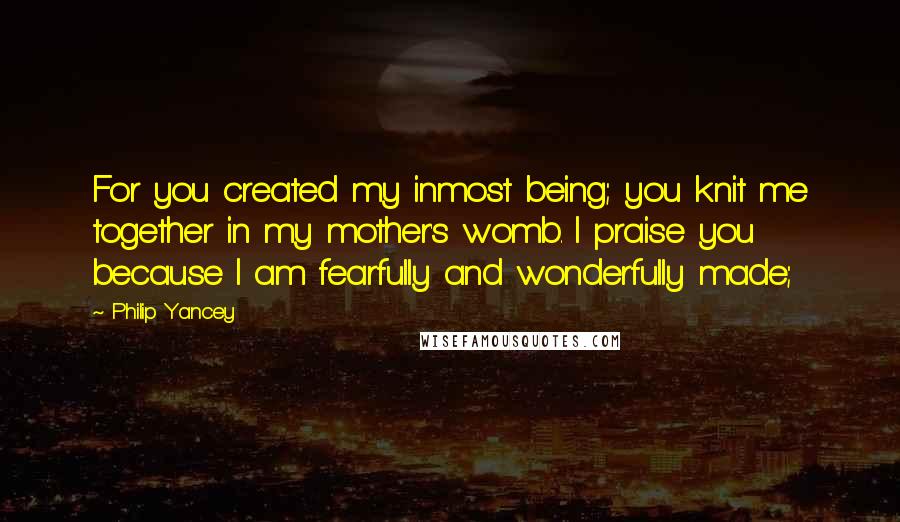 Philip Yancey Quotes: For you created my inmost being; you knit me together in my mother's womb. I praise you because I am fearfully and wonderfully made;