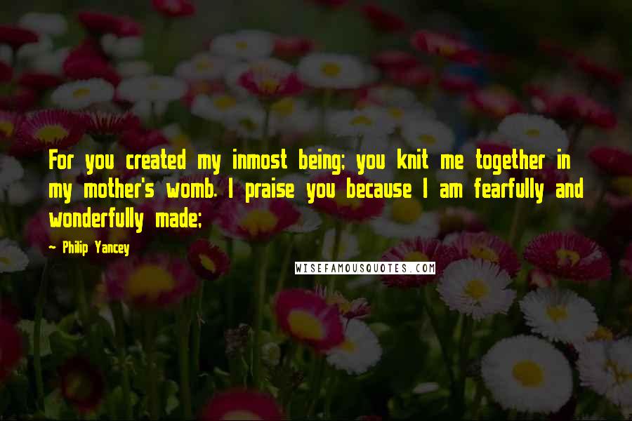 Philip Yancey Quotes: For you created my inmost being; you knit me together in my mother's womb. I praise you because I am fearfully and wonderfully made;