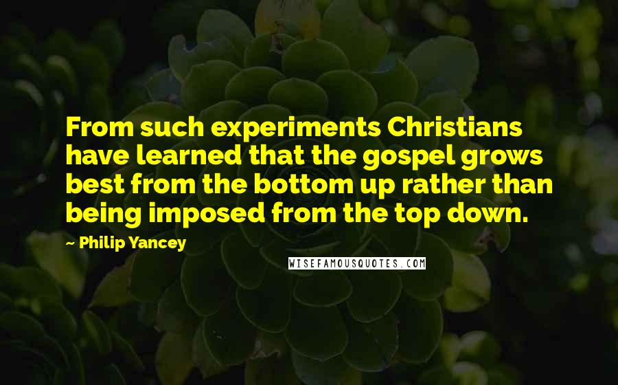 Philip Yancey Quotes: From such experiments Christians have learned that the gospel grows best from the bottom up rather than being imposed from the top down.