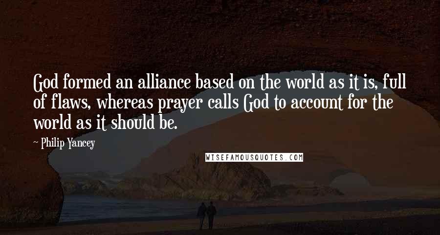 Philip Yancey Quotes: God formed an alliance based on the world as it is, full of flaws, whereas prayer calls God to account for the world as it should be.