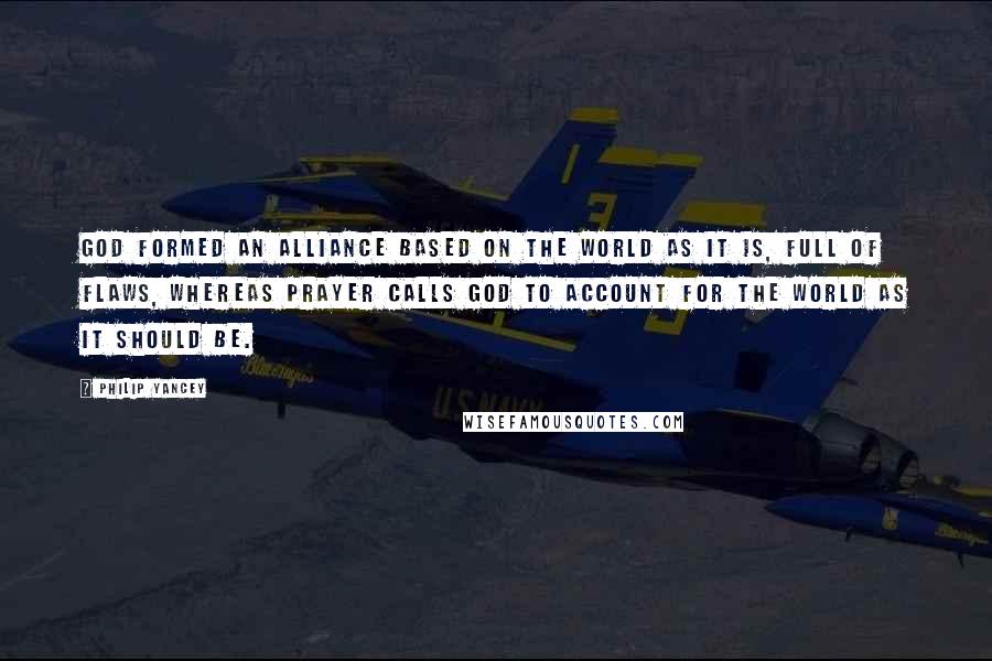 Philip Yancey Quotes: God formed an alliance based on the world as it is, full of flaws, whereas prayer calls God to account for the world as it should be.