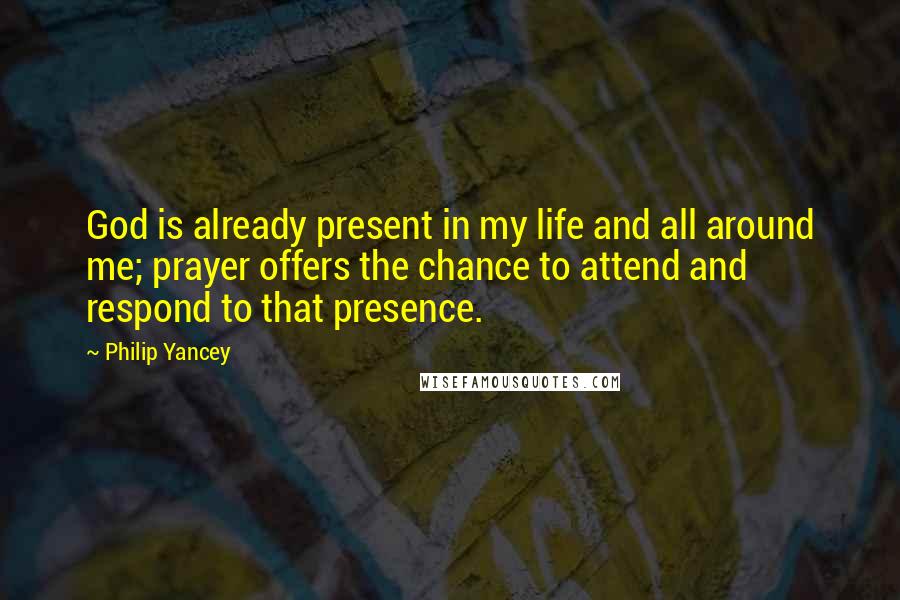 Philip Yancey Quotes: God is already present in my life and all around me; prayer offers the chance to attend and respond to that presence.