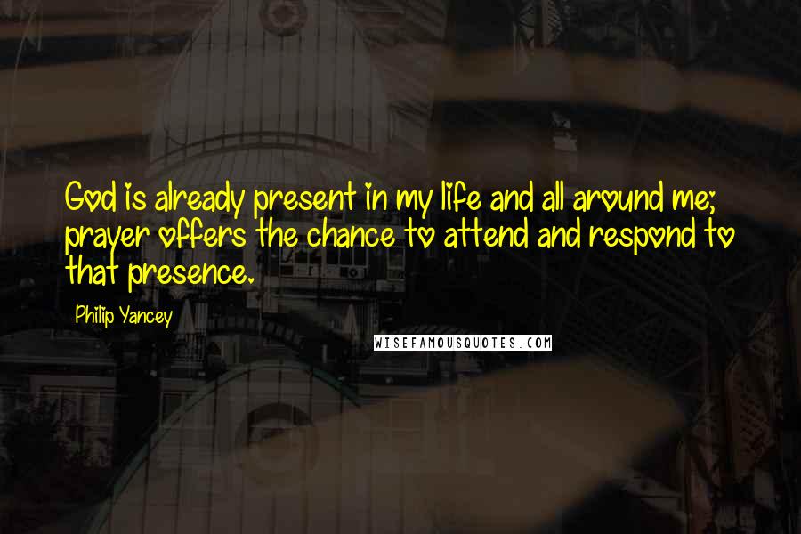 Philip Yancey Quotes: God is already present in my life and all around me; prayer offers the chance to attend and respond to that presence.
