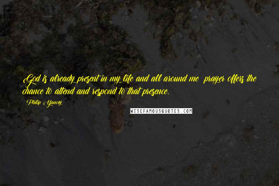 Philip Yancey Quotes: God is already present in my life and all around me; prayer offers the chance to attend and respond to that presence.