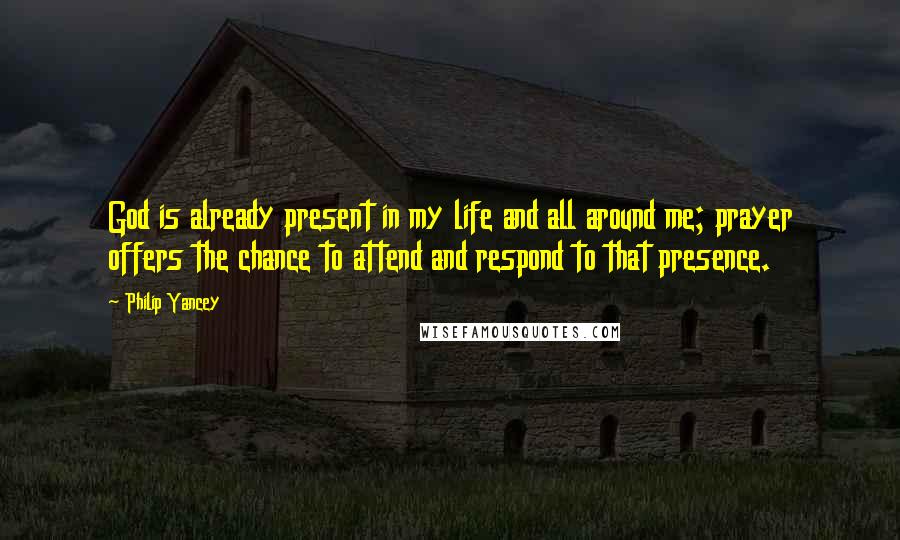 Philip Yancey Quotes: God is already present in my life and all around me; prayer offers the chance to attend and respond to that presence.