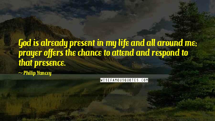 Philip Yancey Quotes: God is already present in my life and all around me; prayer offers the chance to attend and respond to that presence.