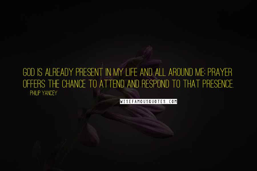 Philip Yancey Quotes: God is already present in my life and all around me; prayer offers the chance to attend and respond to that presence.