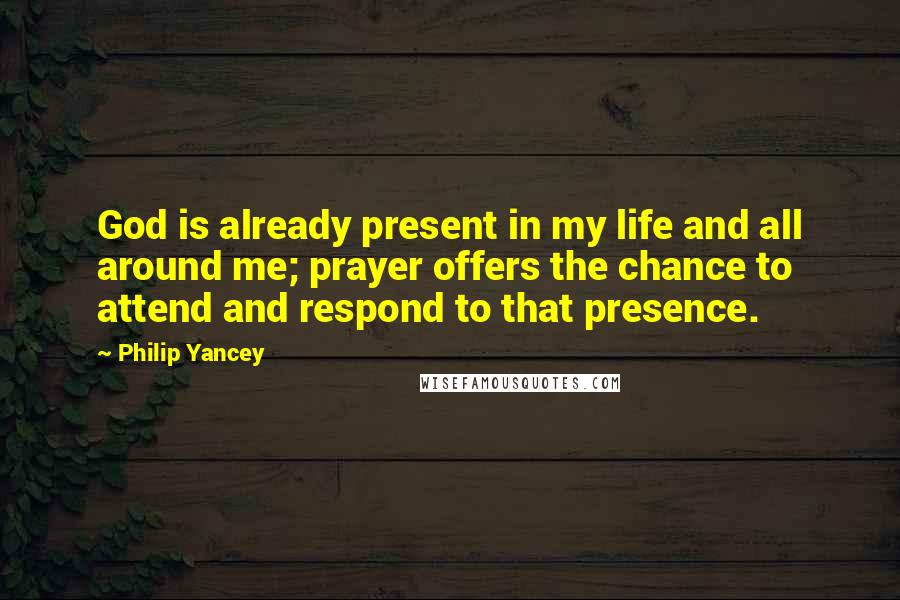 Philip Yancey Quotes: God is already present in my life and all around me; prayer offers the chance to attend and respond to that presence.