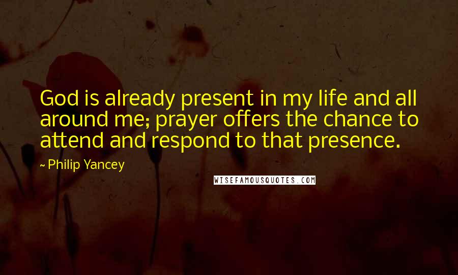 Philip Yancey Quotes: God is already present in my life and all around me; prayer offers the chance to attend and respond to that presence.