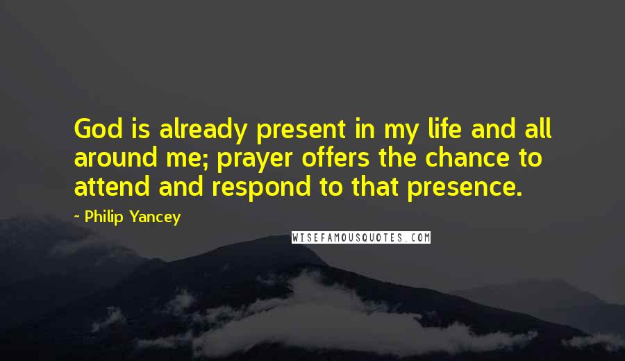 Philip Yancey Quotes: God is already present in my life and all around me; prayer offers the chance to attend and respond to that presence.