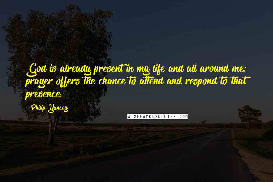 Philip Yancey Quotes: God is already present in my life and all around me; prayer offers the chance to attend and respond to that presence.