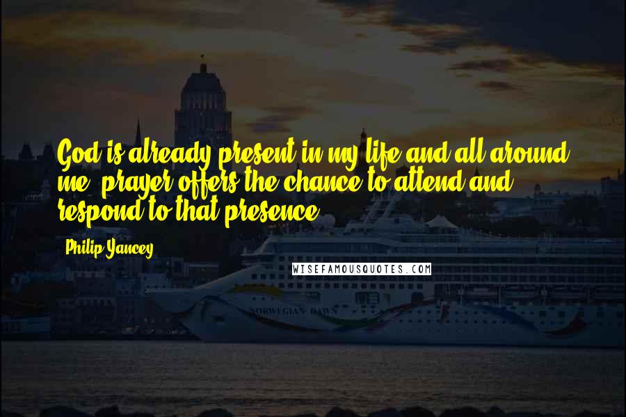 Philip Yancey Quotes: God is already present in my life and all around me; prayer offers the chance to attend and respond to that presence.