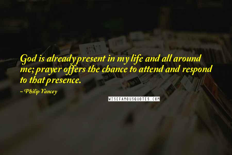 Philip Yancey Quotes: God is already present in my life and all around me; prayer offers the chance to attend and respond to that presence.