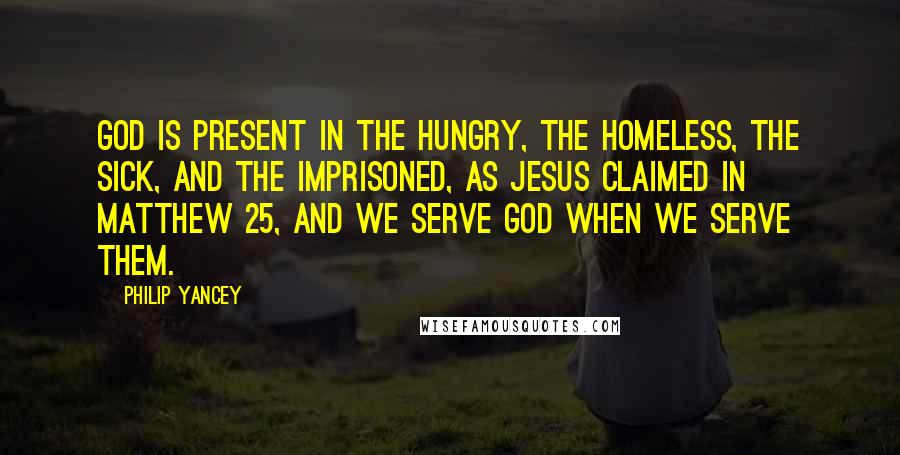 Philip Yancey Quotes: God is present in the hungry, the homeless, the sick, and the imprisoned, as Jesus claimed in Matthew 25, and we serve God when we serve them.