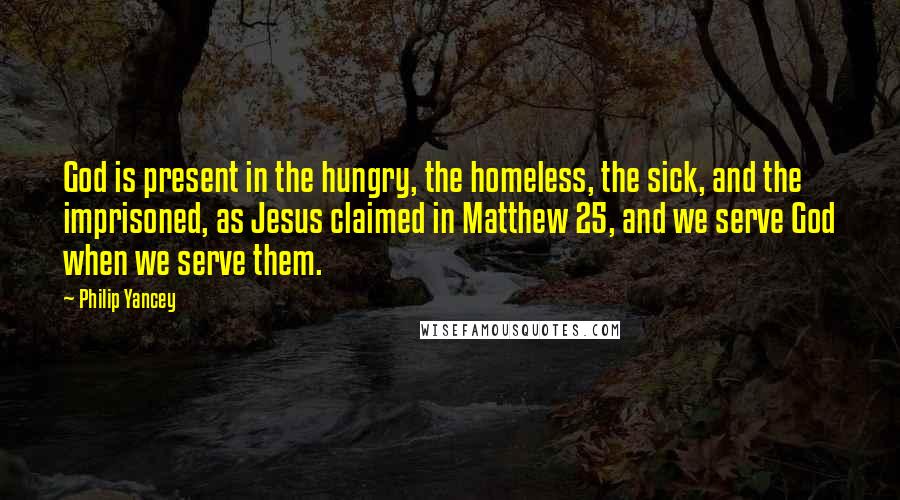 Philip Yancey Quotes: God is present in the hungry, the homeless, the sick, and the imprisoned, as Jesus claimed in Matthew 25, and we serve God when we serve them.