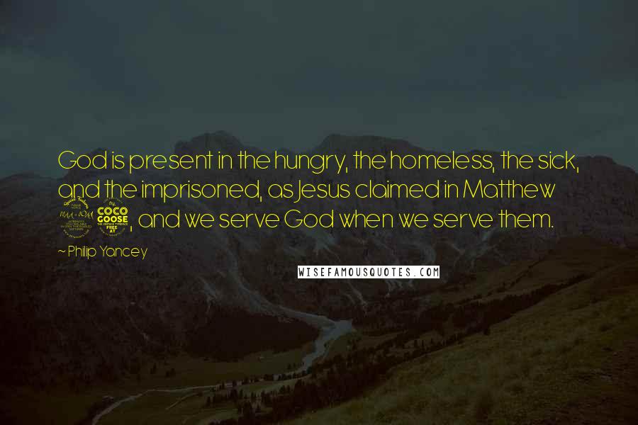 Philip Yancey Quotes: God is present in the hungry, the homeless, the sick, and the imprisoned, as Jesus claimed in Matthew 25, and we serve God when we serve them.