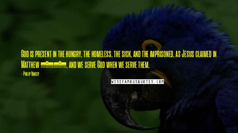 Philip Yancey Quotes: God is present in the hungry, the homeless, the sick, and the imprisoned, as Jesus claimed in Matthew 25, and we serve God when we serve them.