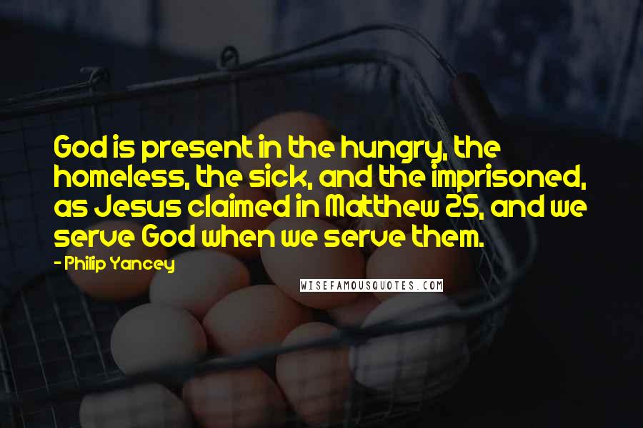 Philip Yancey Quotes: God is present in the hungry, the homeless, the sick, and the imprisoned, as Jesus claimed in Matthew 25, and we serve God when we serve them.