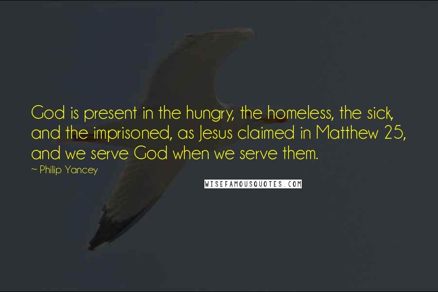 Philip Yancey Quotes: God is present in the hungry, the homeless, the sick, and the imprisoned, as Jesus claimed in Matthew 25, and we serve God when we serve them.