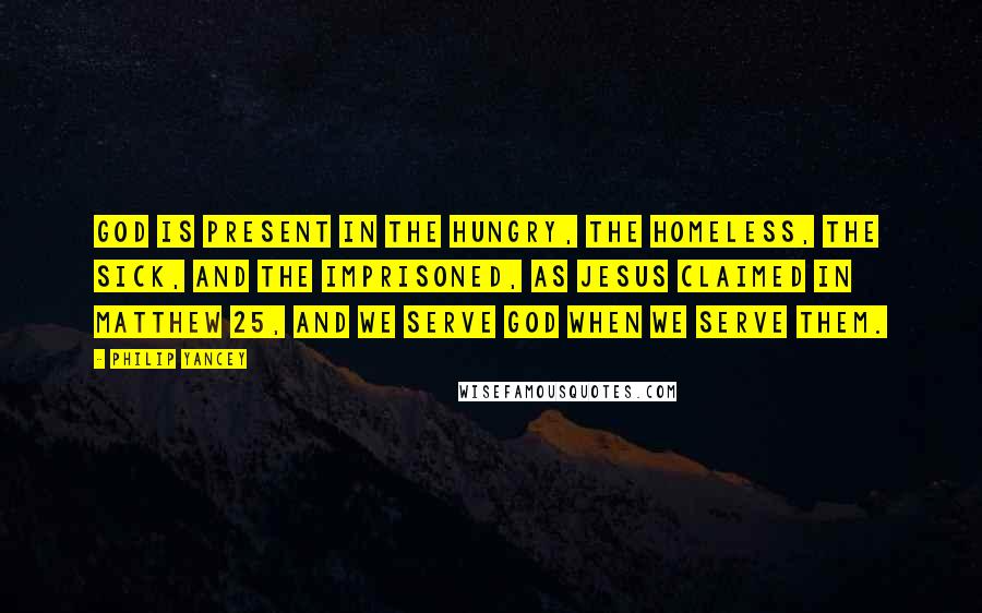 Philip Yancey Quotes: God is present in the hungry, the homeless, the sick, and the imprisoned, as Jesus claimed in Matthew 25, and we serve God when we serve them.