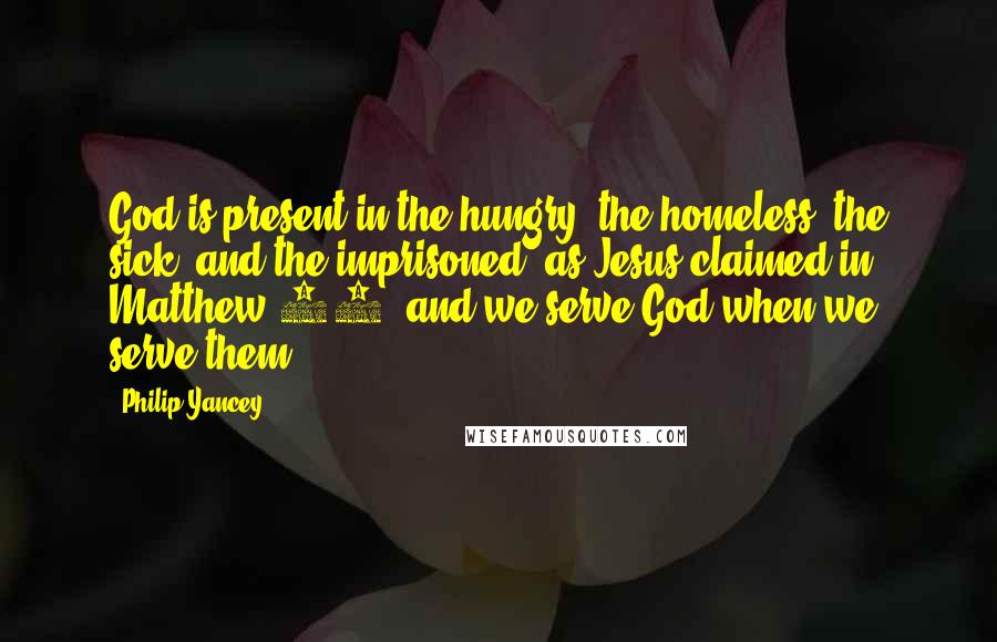 Philip Yancey Quotes: God is present in the hungry, the homeless, the sick, and the imprisoned, as Jesus claimed in Matthew 25, and we serve God when we serve them.