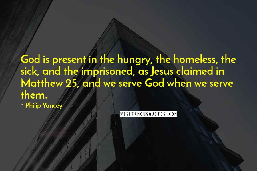 Philip Yancey Quotes: God is present in the hungry, the homeless, the sick, and the imprisoned, as Jesus claimed in Matthew 25, and we serve God when we serve them.