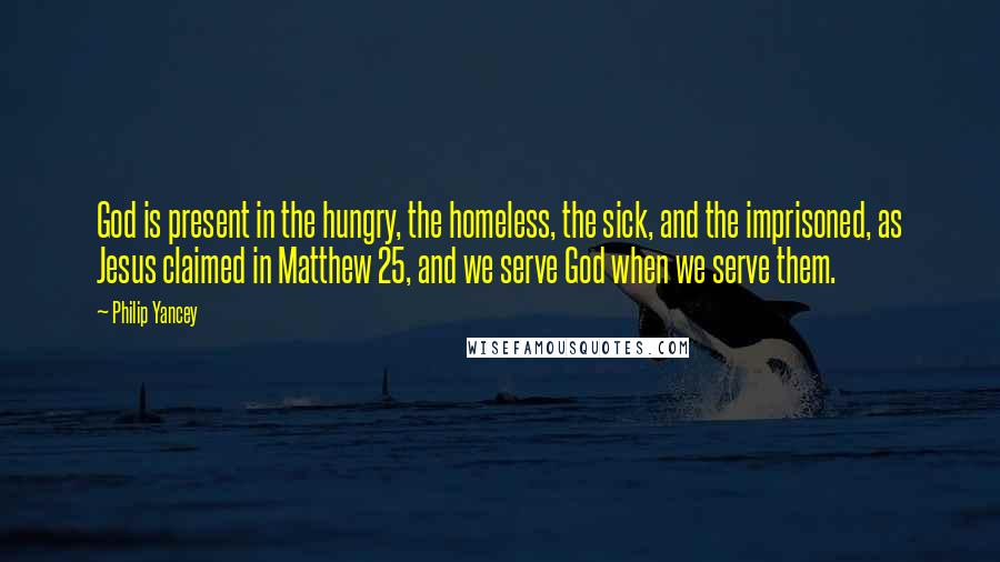 Philip Yancey Quotes: God is present in the hungry, the homeless, the sick, and the imprisoned, as Jesus claimed in Matthew 25, and we serve God when we serve them.