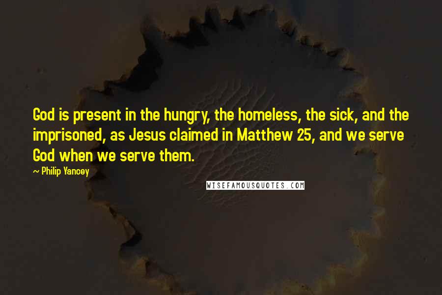 Philip Yancey Quotes: God is present in the hungry, the homeless, the sick, and the imprisoned, as Jesus claimed in Matthew 25, and we serve God when we serve them.