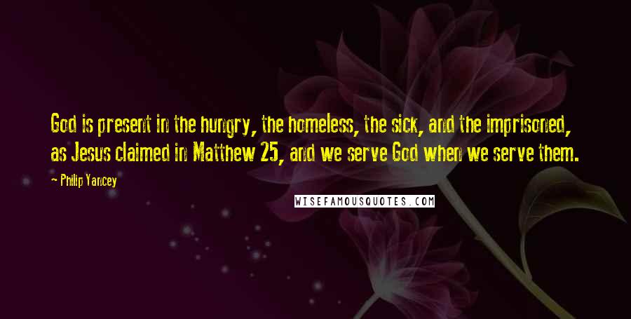 Philip Yancey Quotes: God is present in the hungry, the homeless, the sick, and the imprisoned, as Jesus claimed in Matthew 25, and we serve God when we serve them.