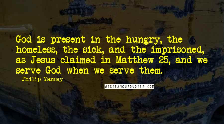 Philip Yancey Quotes: God is present in the hungry, the homeless, the sick, and the imprisoned, as Jesus claimed in Matthew 25, and we serve God when we serve them.