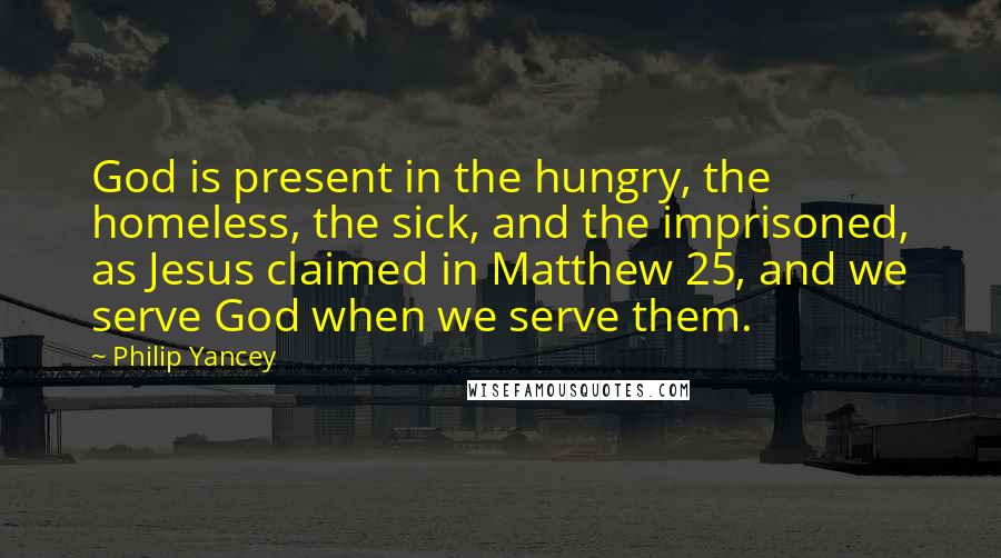 Philip Yancey Quotes: God is present in the hungry, the homeless, the sick, and the imprisoned, as Jesus claimed in Matthew 25, and we serve God when we serve them.