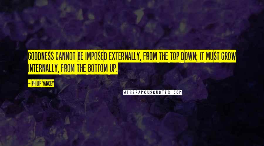 Philip Yancey Quotes: Goodness cannot be imposed externally, from the top down; it must grow internally, from the bottom up.