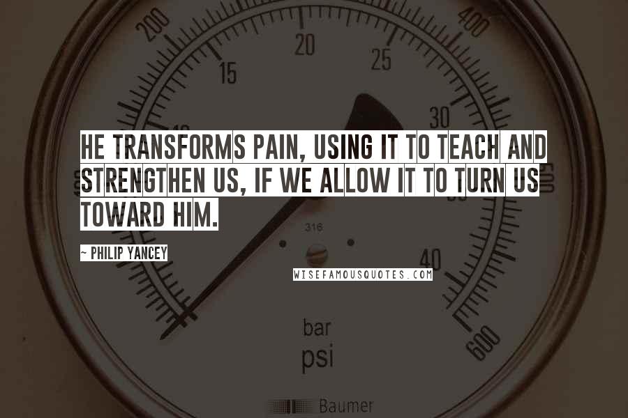 Philip Yancey Quotes: He transforms pain, using it to teach and strengthen us, if we allow it to turn us toward him.