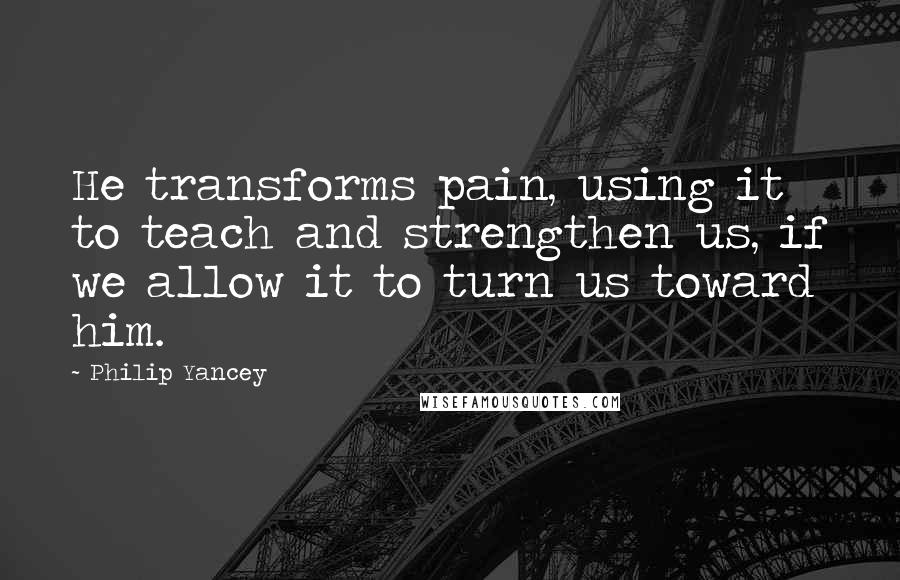 Philip Yancey Quotes: He transforms pain, using it to teach and strengthen us, if we allow it to turn us toward him.