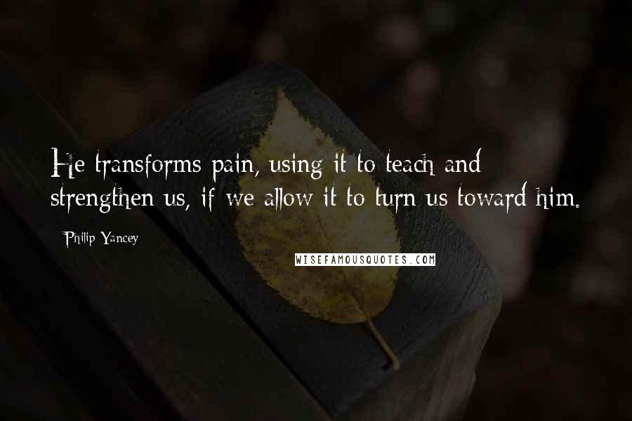 Philip Yancey Quotes: He transforms pain, using it to teach and strengthen us, if we allow it to turn us toward him.