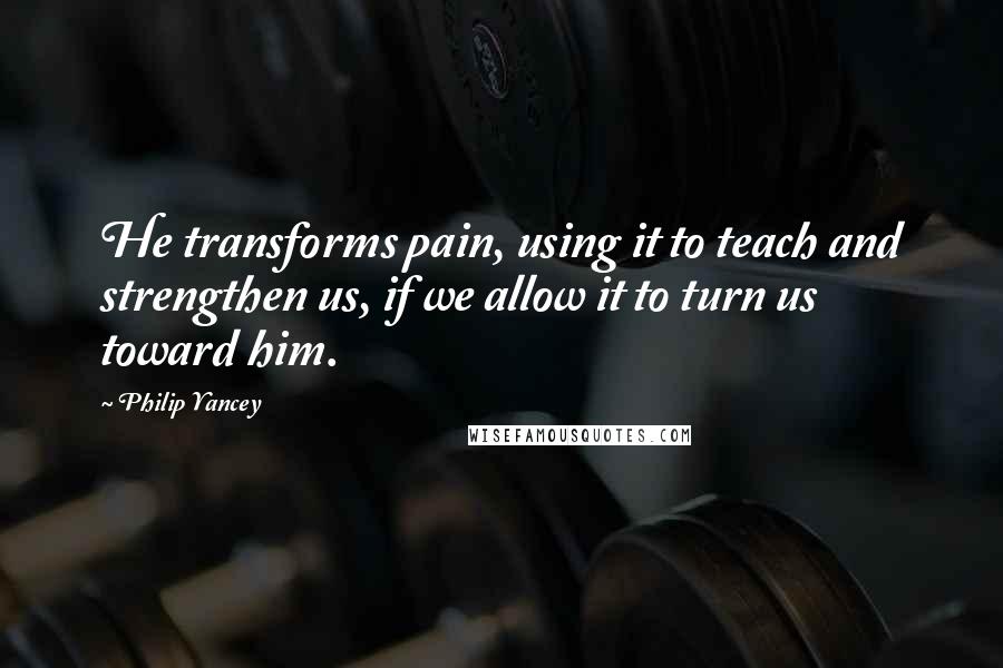 Philip Yancey Quotes: He transforms pain, using it to teach and strengthen us, if we allow it to turn us toward him.