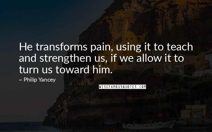 Philip Yancey Quotes: He transforms pain, using it to teach and strengthen us, if we allow it to turn us toward him.